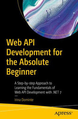 Web Api Development For The Absolute Beginner: A Step-By-Step Approach To Learning The Fundamentals Of Web Api Development With .Net 7