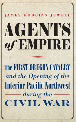 Agents Of Empire: The First Oregon Cavalry And The Opening Of The Interior Pacific Northwest During The Civil War