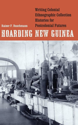 Hoarding New Guinea: Writing Colonial Ethnographic Collection Histories For Postcolonial Futures (Critical Studies In The History Of Anthropology)