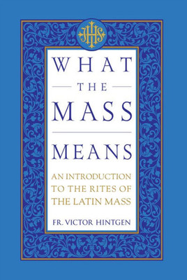 What The Mass Means: An Introduction To The Rites And Prayers Of The Latin Mass