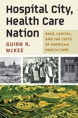 Hospital City, Health Care Nation: Race, Capital, And The Costs Of American Health Care (Politics And Culture In Modern America)