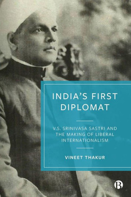 IndiaS First Diplomat: V.S. Srinivasa Sastri And The Making Of Liberal Internationalism
