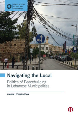 Navigating The Local: Politics Of Peacebuilding In Lebanese Municipalities (Spaces Of Peace, Security And Development)
