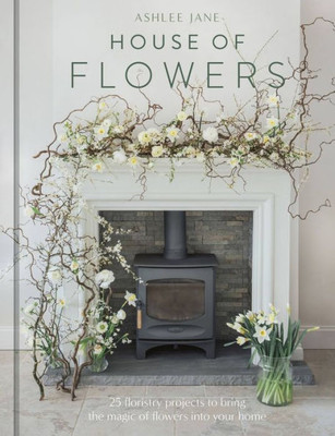 The House Of Flowers: 25 Floristry Projects To Bring The Magic Of Flowers Into Your Home