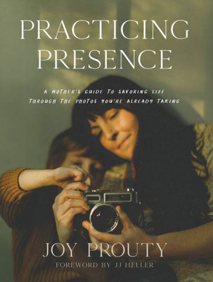 Practicing Presence: A Mother'S Guide To Savoring Life Through The Photos You'Re Already Taking