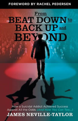 From Beat Down To Back Up And Beyond: How A Suicidal Addict Achieved Success Against All The Odds (And How You Can Too...)