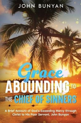 Grace Abounding To The Chief Of Sinners: A Brief Account Of God'S Exceeding Mercy Through Christ To His Poor Servant, John Bunyan