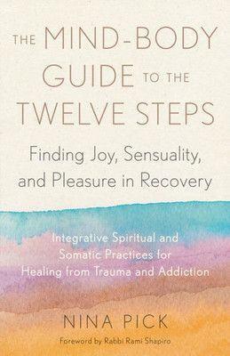 The Mind-Body Guide To The Twelve Steps: Finding Joy, Sensuality, And Pleasure In Recovery--Integrative Spiritual And Somatic Practices For Healing From Trauma And Addiction