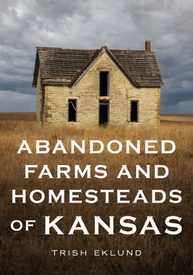 Abandoned Farms And Homesteads Of Kansas: Home Is Where The Heart Is (America Through Time)