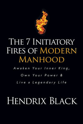 The 7 Initiatory Fires Of Modern Manhood: Awaken Your Inner King, Own Your Power & Live A Legendary Life