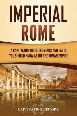Imperial Rome: A Captivating Guide To Events And Facts You Should Know About The Roman Empire (The Ancient Romans)
