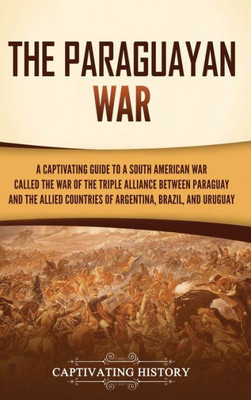 The Paraguayan War: A Captivating Guide To A South American War Called The War Of The Triple Alliance Between Paraguay And The Allied Countries Of Argentina, Brazil, And Uruguay