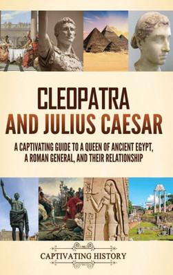 Cleopatra And Julius Caesar: A Captivating Guide To A Queen Of Ancient Egypt, A Roman General, And Their Relationship