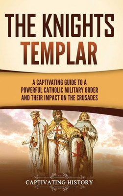 The Knights Templar: A Captivating Guide To A Powerful Catholic Military Order And Their Impact On The Crusades