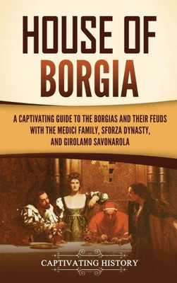 House Of Borgia: A Captivating Guide To The Borgias And Their Feuds With The Medici Family, Sforza Dynasty, And Girolamo Savonarola