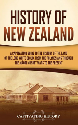 History Of New Zealand: A Captivating Guide To The History Of The Land Of The Long White Cloud, From The Polynesians Through The Maori Musket Wars To The Present