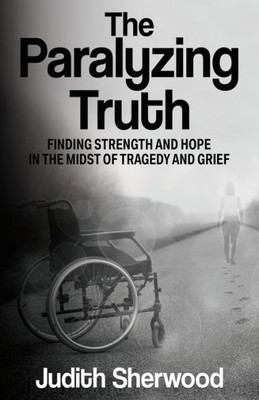 The Paralyzing Truth: Finding Strength And Hope In The Midst Of Tragedy And Grief