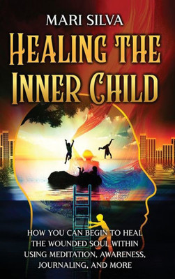 Healing The Inner Child: How You Can Begin To Heal The Wounded Soul Within Using Meditation, Awareness, Journaling, And More