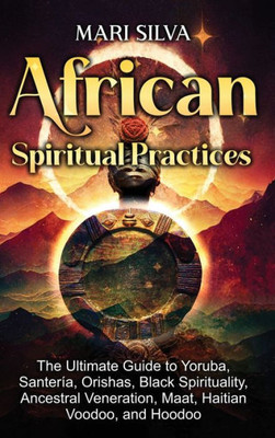 African Spiritual Practices: The Ultimate Guide To Yoruba, Santería, Orishas, Black Spirituality, Ancestral Veneration, Maat, Haitian Voodoo, And Hoodoo