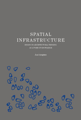 Spatial Infrastructure: Essays On Architectural Thinking As A Form Of Knowledge