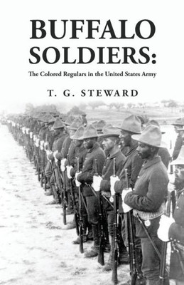 Buffalo Soldiers: The Colored Regulars In The United States Army: The Colored Regulars In The United States Army By: T. G. Steward