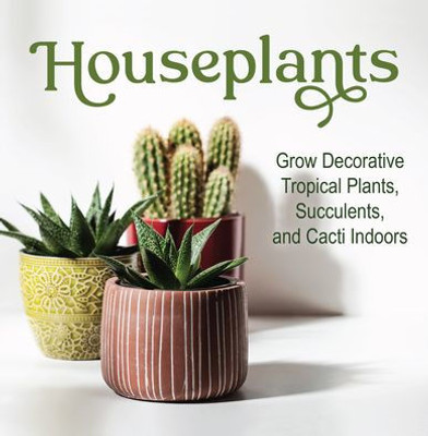 Houseplants: Grow Decorative Tropical Plants, Succulents, And Cacti Indoors