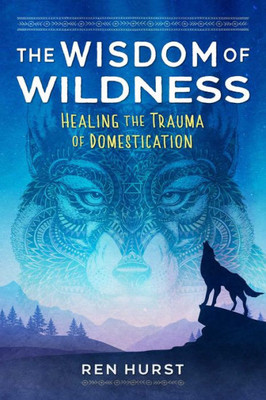 The Wisdom Of Wildness: Healing The Trauma Of Domestication