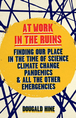 At Work In The Ruins: Finding Our Place In The Time Of Science, Climate Change, Pandemics And All The Other Emergencies