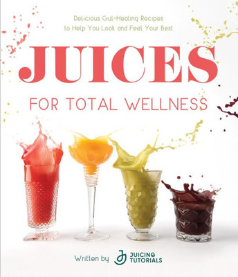 Juices For Total Wellness: Delicious Gut-Healing Recipes To Help You Look And Feel Your Best