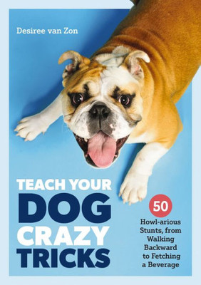 Teach Your Dog Crazy Tricks: 50 Howl-Arious Stunts From Walking Backwards To Fetching A Beverage