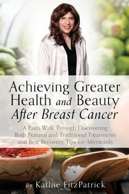 Achieving Greater Health And Beauty After Breast Cancer: A Faith Walk Through Discovering Both Natural And Traditional Treatments And Best Recovery Tips For Afterwards