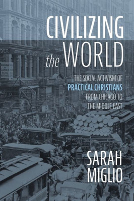 Civilizing The World: The Social Activism Of Practical Christians From Chicago To The Middle East