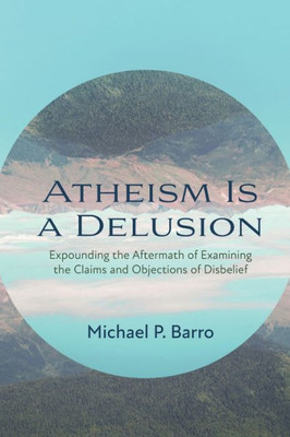 Atheism Is A Delusion: Expounding The Aftermath Of Examining The Claims And Objections Of Disbelief