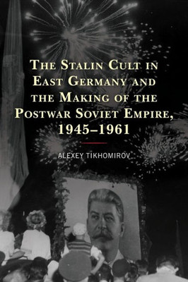 The Stalin Cult In East Germany And The Making Of The Postwar Soviet Empire, 19451961 (The Harvard Cold War Studies Book Series)