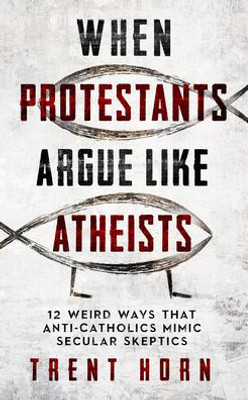 When Protestants Argue Like Atheists- 12 Weird Ways That Anti-Catholics Mimic Secular Skeptics