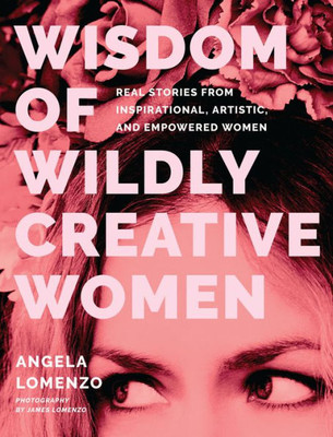 Wisdom Of Wildly Creative Women: Real Stories From Inspirational, Artistic, And Empowered Women (True Life Stories, Beautiful Photography)