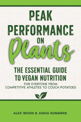 Peak Performance On Plants: The Essential Guide To Vegan Nutrition For Everyone From Competitive Athletes To Couch Potatoes