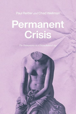 Permanent Crisis: The Humanities In A Disenchanted Age (Studies In The History Of The University)