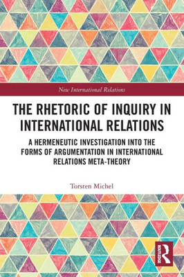 The Rhetoric Of Inquiry In International Relations: A Hermeneutic Investigation Into The Forms Of Argumentation In International Relations Meta-Theory (New International Relations)