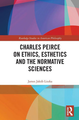 Charles Peirce On Ethics, Esthetics And The Normative Sciences (Routledge Studies In American Philosophy)