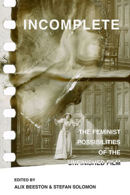 Incomplete: The Feminist Possibilities Of The Unfinished Film (Volume 5) (Feminist Media Histories)