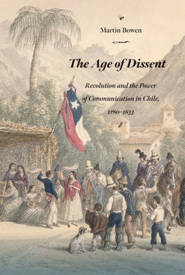 The Age Of Dissent: Revolution And The Power Of Communication In Chile, 17801833 (Diálogos Series)