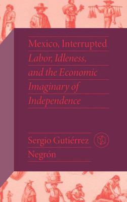 Mexico, Interrupted: Labor, Idleness, And The Economic Imaginary Of Independence (Critical Mexican Studies)
