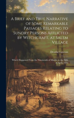 A Brief And True Narrative Of Some Remarkable Passages Relating To Sundry Persons Afflicted By Witchcraft, At Salem Village: Which Happened From The Nineteenth Of March, To The Fifth Of April, 1692