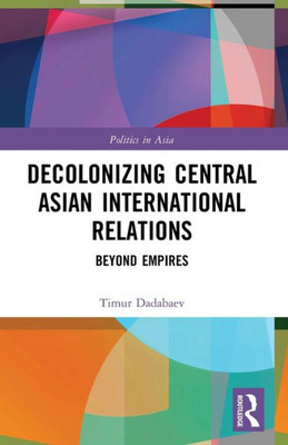 Decolonizing Central Asian International Relations: Beyond Empires (Politics In Asia)