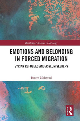 Emotions And Belonging In Forced Migration: Syrian Refugees And Asylum Seekers (Routledge Advances In Sociology)
