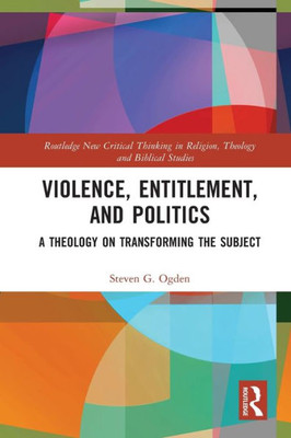 Violence, Entitlement, And Politics: A Theology On Transforming The Subject (Routledge New Critical Thinking In Religion, Theology And Biblical Studies)