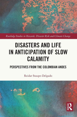Disasters And Life In Anticipation Of Slow Calamity: Perspectives From The Colombian Andes (Routledge Studies In Hazards, Disaster Risk And Climate Change)