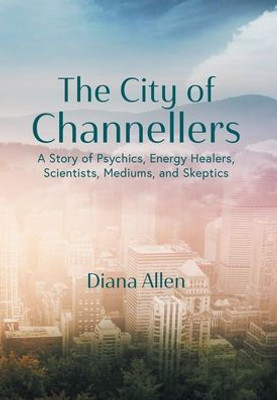 The City Of Channellers: A Story Of Psychics, Energy Healers, Scientists, Mediums, And Skeptics