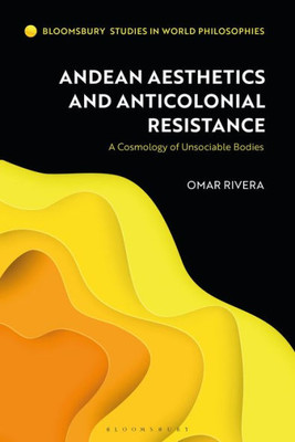 Andean Aesthetics And Anticolonial Resistance: A Cosmology Of Unsociable Bodies (Bloomsbury Studies In World Philosophies)